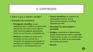 5. CONTEÚDO
• Sobre o que o boletim vai falar?
• Exemplos de conteúdos:
• Divulgação científica: textos
explicativos para o público em geral sobre
astronomia, com temas como sistema
solar, meteoros, galáxias, astronáutica,
história da astronomia, curiosidades etc.
• Notícias: novidades do clube, como
atividades (cursos, eventos etc.),
resultados de pesquisas, participação de
membros em eventos ou recebimentos
de prêmios e reconhecimentos, etc.
• Textos científicos: os membros do
clube podem escrever textos
descrevendo pesquisas científicas
realizadas por eles
• Descrição de observações e
pernoites
• Artigos: comentários e depoimentos,
textos interpretativos sobre a atualidade
da astronomia no país e no mundo, sobre
a realidade do clube ou da comunidade
astronômica do estado
• Outros
8
 