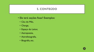 • Ele terá seções fixas? Exemplos:
• Céu do Mês,
• Charge,
• Espaço do Leitor,
• Astropoesia,
• Astrofotografia,
• Biografia, etc.
5. CONTEÚDO
9
 