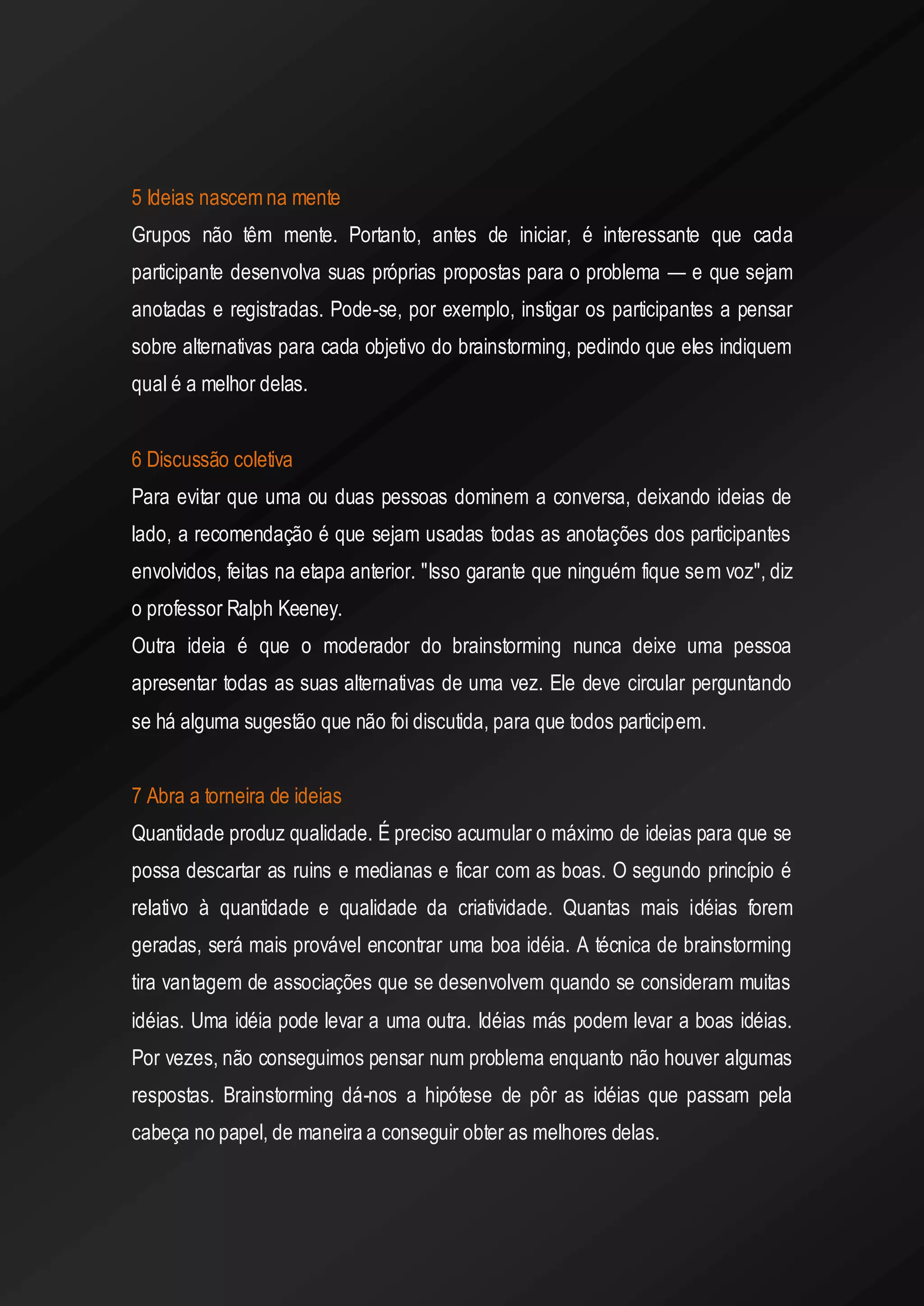 5 Ideias nascem na mente 
Grupos não têm mente. Portanto, antes de iniciar, é interessante que cada participante desenvolva suas próprias propostas para o problema — e que sejam anotadas e registradas. Pode-se, por exemplo, instigar os participantes a pensar sobre alternativas para cada objetivo do brainstorming, pedindo que eles indiquem qual é a melhor delas. 
6 Discussão coletiva 
Para evitar que uma ou duas pessoas dominem a conversa, deixando ideias de lado, a recomendação é que sejam usadas todas as anotações dos participantes envolvidos, feitas na etapa anterior. "Isso garante que ninguém fique sem voz", diz o professor Ralph Keeney. 
Outra ideia é que o moderador do brainstorming nunca deixe uma pessoa apresentar todas as suas alternativas de uma vez. Ele deve circular perguntando se há alguma sugestão que não foi discutida, para que todos participem. 
7 Abra a torneira de ideias 
Quantidade produz qualidade. É preciso acumular o máximo de ideias para que se possa descartar as ruins e medianas e ficar com as boas. O segundo princípio é relativo à quantidade e qualidade da criatividade. Quantas mais idéias forem geradas, será mais provável encontrar uma boa idéia. A técnica de brainstorming tira vantagem de associações que se desenvolvem quando se consideram muitas idéias. Uma idéia pode levar a uma outra. Idéias más podem levar a boas idéias. Por vezes, não conseguimos pensar num problema enquanto não houver algumas respostas. Brainstorming dá-nos a hipótese de pôr as idéias que passam pela cabeça no papel, de maneira a conseguir obter as melhores delas. 
 