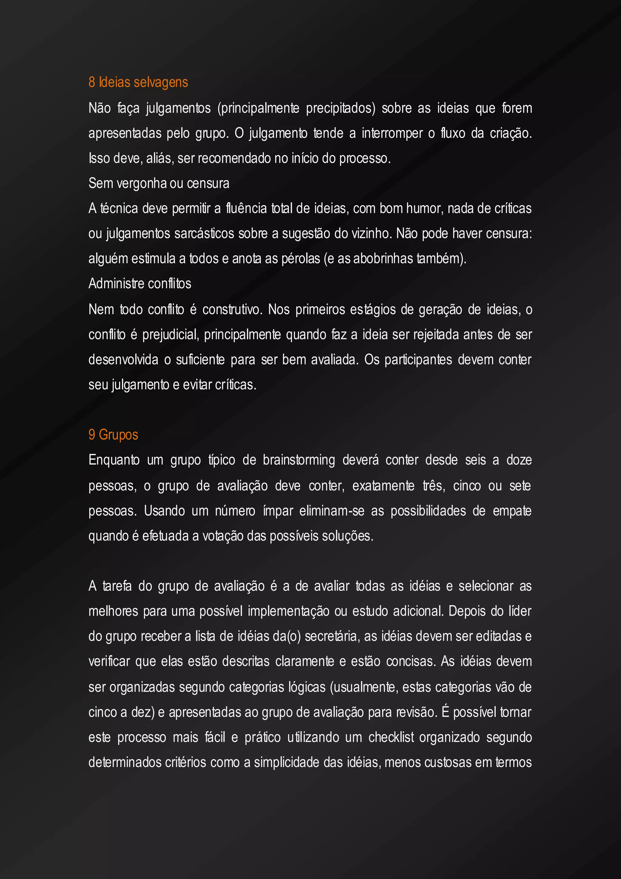8 Ideias selvagens 
Não faça julgamentos (principalmente precipitados) sobre as ideias que forem apresentadas pelo grupo. O julgamento tende a interromper o fluxo da criação. Isso deve, aliás, ser recomendado no início do processo. 
Sem vergonha ou censura 
A técnica deve permitir a fluência total de ideias, com bom humor, nada de críticas ou julgamentos sarcásticos sobre a sugestão do vizinho. Não pode haver censura: alguém estimula a todos e anota as pérolas (e as abobrinhas também). 
Administre conflitos 
Nem todo conflito é construtivo. Nos primeiros estágios de geração de ideias, o conflito é prejudicial, principalmente quando faz a ideia ser rejeitada antes de ser desenvolvida o suficiente para ser bem avaliada. Os participantes devem conter seu julgamento e evitar críticas. 
9 Grupos 
Enquanto um grupo típico de brainstorming deverá conter desde seis a doze pessoas, o grupo de avaliação deve conter, exatamente três, cinco ou sete pessoas. Usando um número ímpar eliminam-se as possibilidades de empate quando é efetuada a votação das possíveis soluções. 
A tarefa do grupo de avaliação é a de avaliar todas as idéias e selecionar as melhores para uma possível implementação ou estudo adicional. Depois do líder do grupo receber a lista de idéias da(o) secretária, as idéias devem ser editadas e verificar que elas estão descritas claramente e estão concisas. As idéias devem ser organizadas segundo categorias lógicas (usualmente, estas categorias vão de cinco a dez) e apresentadas ao grupo de avaliação para revisão. É possível tornar este processo mais fácil e prático utilizando um checklist organizado segundo determinados critérios como a simplicidade das idéias, menos custosas em termos  