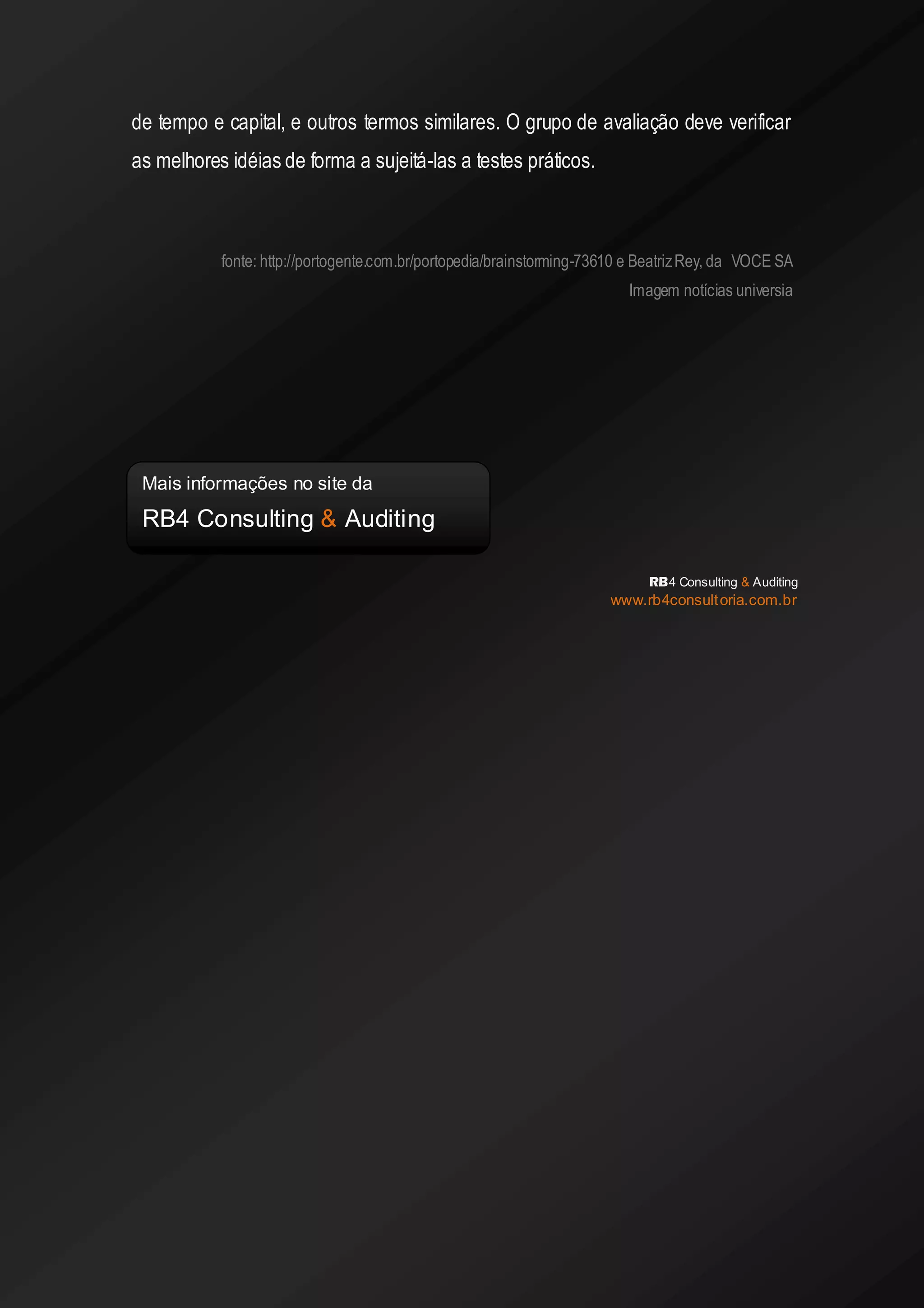 de tempo e capital, e outros termos similares. O grupo de avaliação deve verificar as melhores idéias de forma a sujeitá-las a testes práticos. 
fonte: http://portogente.com.br/portopedia/brainstorming-73610 e Beatriz Rey, da VOCE SA Imagem notícias universia 
RB4 Consulting & Auditing 
www.rb4consultoria.com.br 
Mais informações no site da 
RB4 Consulting & Auditing 