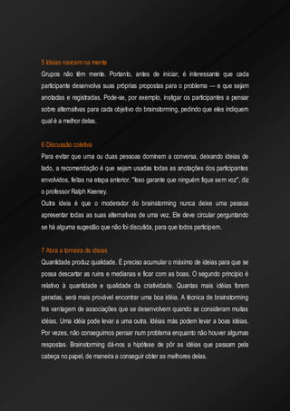 5 Ideias nascem na mente 
Grupos não têm mente. Portanto, antes de iniciar, é interessante que cada participante desenvolva suas próprias propostas para o problema — e que sejam anotadas e registradas. Pode-se, por exemplo, instigar os participantes a pensar sobre alternativas para cada objetivo do brainstorming, pedindo que eles indiquem qual é a melhor delas. 
6 Discussão coletiva 
Para evitar que uma ou duas pessoas dominem a conversa, deixando ideias de lado, a recomendação é que sejam usadas todas as anotações dos participantes envolvidos, feitas na etapa anterior. "Isso garante que ninguém fique sem voz", diz o professor Ralph Keeney. 
Outra ideia é que o moderador do brainstorming nunca deixe uma pessoa apresentar todas as suas alternativas de uma vez. Ele deve circular perguntando se há alguma sugestão que não foi discutida, para que todos participem. 
7 Abra a torneira de ideias 
Quantidade produz qualidade. É preciso acumular o máximo de ideias para que se possa descartar as ruins e medianas e ficar com as boas. O segundo princípio é relativo à quantidade e qualidade da criatividade. Quantas mais idéias forem geradas, será mais provável encontrar uma boa idéia. A técnica de brainstorming tira vantagem de associações que se desenvolvem quando se consideram muitas idéias. Uma idéia pode levar a uma outra. Idéias más podem levar a boas idéias. Por vezes, não conseguimos pensar num problema enquanto não houver algumas respostas. Brainstorming dá-nos a hipótese de pôr as idéias que passam pela cabeça no papel, de maneira a conseguir obter as melhores delas. 
 