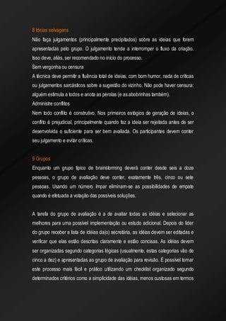 8 Ideias selvagens 
Não faça julgamentos (principalmente precipitados) sobre as ideias que forem apresentadas pelo grupo. O julgamento tende a interromper o fluxo da criação. Isso deve, aliás, ser recomendado no início do processo. 
Sem vergonha ou censura 
A técnica deve permitir a fluência total de ideias, com bom humor, nada de críticas ou julgamentos sarcásticos sobre a sugestão do vizinho. Não pode haver censura: alguém estimula a todos e anota as pérolas (e as abobrinhas também). 
Administre conflitos 
Nem todo conflito é construtivo. Nos primeiros estágios de geração de ideias, o conflito é prejudicial, principalmente quando faz a ideia ser rejeitada antes de ser desenvolvida o suficiente para ser bem avaliada. Os participantes devem conter seu julgamento e evitar críticas. 
9 Grupos 
Enquanto um grupo típico de brainstorming deverá conter desde seis a doze pessoas, o grupo de avaliação deve conter, exatamente três, cinco ou sete pessoas. Usando um número ímpar eliminam-se as possibilidades de empate quando é efetuada a votação das possíveis soluções. 
A tarefa do grupo de avaliação é a de avaliar todas as idéias e selecionar as melhores para uma possível implementação ou estudo adicional. Depois do líder do grupo receber a lista de idéias da(o) secretária, as idéias devem ser editadas e verificar que elas estão descritas claramente e estão concisas. As idéias devem ser organizadas segundo categorias lógicas (usualmente, estas categorias vão de cinco a dez) e apresentadas ao grupo de avaliação para revisão. É possível tornar este processo mais fácil e prático utilizando um checklist organizado segundo determinados critérios como a simplicidade das idéias, menos custosas em termos  