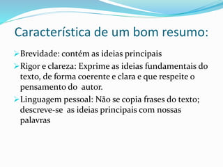 Característica de um bom resumo:
Brevidade: contém as ideias principais
Rigor e clareza: Exprime as ideias fundamentais do
texto, de forma coerente e clara e que respeite o
pensamento do autor.
Linguagem pessoal: Não se copia frases do texto;
descreve-se as ideias principais com nossas
palavras
 