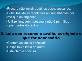 Procure não incluir detalhes desnecessários;
Substitua ideias repetitivas ou semelhantes por
uma que as englobe;
 Utilize linguagem pessoal ( não é permitido
copiar partes do texto)
Contém as ideias principais
Respeitou a ideia do autor
Está claro e conciso
 