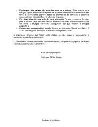    Estabeleça alternativas de soluções para o problema. Não busque uma
       solução rápida, mas diversas opções de soluções diferentes fundamentadas em
       fatos. É conveniente escrever todas as alternativas de soluções e possíveis
       conseqüências no presente e no futuro da empresa.;
      Escolha a alternativa de solução mais adequada. Ou seja, tome uma decisão,
       pois a escolha deve ser pela melhor alternativa ou mais adequada levando-se
       em conta a situação envolvida. Assegure-se por que defende a solução
       proposta; e
      Prepare um plano de ação, através de uma apresentação (de até no máximo 8
       – oito – slides) para exposição aos demais colegas de classe.

É importante lembrar, que todas estas etapas deverão seguir o cronograma, e
cumpridas em conjunto pelo grupo.

O coordenador deverá conduzir os debates no sentido de que não haja perda de tempo
ou discussões inúteis nos encontros.



                              Com os cumprimentos,

                              Professor Sérgio Duarte




                               Professor Sérgio Duarte
 