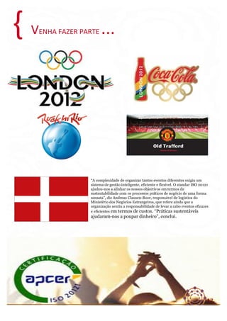 {	
  

VENHA	
  FAZER	
  PARTE	
  ...	
  

“A complexidade de organizar tantos eventos diferentes exigiu um
sistema de gestão inteligente, eficiente e flexível. O standar ISO 20121
ajudou-nos a alinhar os nossos objectivos em termos de
sustentabilidade com os processos práticos de negócio de uma forma
sensata”, diz Andreas Clausen-Boor, responsável de logística do
Ministério dos Negócios Estrangeiros, que refere ainda que a
organização sentiu a responsabilidade de levar a cabo eventos eficazes
e eficientes em termos de custos. “Práticas sustentáveis

ajudaram-nos a poupar dinheiro”, conclui.	
  

12.	
  
CASAMUNDOBRAZIL	
  –	
  Projetos	
  Sustentáveis	
  

 