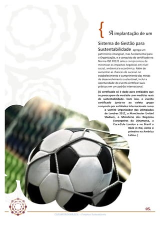 {	
  

A	
  implantação	
  de	
  um	
  

Sistema	
  de	
  Gestão	
  para	
  
Sustentabilidade	
  	
  agrega	
  um	
  

patrimônio	
  intangível,	
  mas	
  fundamental	
  para	
  
a	
  Organização,	
  e	
  a	
  conquista	
  do	
  certificado	
  na	
  
Norma	
  ISO	
  20121	
  sela	
  o	
  compromisso	
  de	
  
minimizar	
  os	
  impactos	
  negativos	
  em	
  nível	
  
social,	
  ambiental	
  e	
  econômico.	
  Além	
  de	
  
aumentar	
  as	
  chances	
  de	
  sucesso	
  no	
  
estabelecimento	
  e	
  cumprimento	
  das	
  metas	
  
de	
  desenvolvimento	
  sustentável,	
  inclui	
  a	
  
oportunidade	
  do	
  evento	
  certificar	
  suas	
  
práticas	
  em	
  um	
  padrão	
  internacional.	
  
[O	
   certificado	
   só	
   é	
   dado	
   para	
   entidades	
   que	
  
se	
  preocupem	
  de	
  verdade	
  com	
  medidas	
  reais	
  
de	
   sustentabilidade.	
   Com	
   isso,	
   o	
   evento	
  
certificado	
   junta-­‐se	
   ao	
   seleto	
   grupo	
  
composto	
  por	
  entidades	
  internacionais	
  como	
  
o	
   Comitê	
   Organizador	
   das	
   Olimpíadas	
  
de	
   Londres	
   2012,	
   o	
   Manchester	
   United	
  
Stadium,	
   o	
   Ministério	
   dos	
   Negócios	
  
Estrangeiros	
   da	
   Dinamarca,	
   a	
  
Coca-­‐Cola	
   London	
   e	
   no	
   Brasil	
   o	
  
Rock	
   in	
   Rio,	
   como	
   o	
  
primeiro	
  na	
  América	
  
Latina	
  .]	
  

05.	
  
CASAMUNDOBRAZIL	
  –	
  Projetos	
  Sustentáveis	
  

 