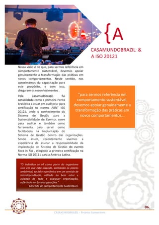 { A	
  
	
  

CASAMUNDOBRAZIL	
  	
  &	
  
	
  	
  	
  	
  A	
  ISO	
  20121	
  
Nossa	
  visão	
  é	
  de	
  que,	
  para	
  sermos	
  referência	
  em	
  
comportamento	
   sustentável,	
   devemos	
   apoiar	
  
genuinamente	
   a	
   transformação	
   das	
   práticas	
   em	
  
novos	
   comportamentos.	
   Neste	
   sentido,	
   nos	
  
aproximamos	
   da	
   capacitação	
   para	
  
este	
   propósito,	
   e	
   com	
   isso,	
  
chegaram	
  os	
  reconhecimentos	
  .	
  

	
  
“para	
  sermos	
  referência	
  em	
  
comportamento	
  sustentável,	
  
devemos	
  apoiar	
  genuinamente	
  a	
  
transformação	
  das	
  práticas	
  em	
  
novos	
  comportamentos...	
  

Pela	
  
Casamudobrazil,	
  
fui	
  
consolidada	
  como	
  a	
  primeira	
  Perita	
  
brasileira	
  a	
  atuar	
  em	
  auditoria	
  	
  para	
  	
  
certificação	
   na	
   Norma	
   ABNT	
   ISO	
  
20121,	
   onde	
   o	
   conhecimento	
   do	
  
Sistema	
   de	
   Gestão	
   para	
   a	
  
Sustentabilidade	
   de	
   Eventos	
   serve	
  
	
  
para	
   auditar	
   e	
   também	
   como	
  
ferramenta	
   para	
   servir	
   como	
  
facilitadora	
   na	
   Implantação	
   do	
  
Sistema	
   de	
   Gestão	
   dentro	
   das	
   organizações.	
  
Sendo	
   assim,	
   recentemente	
   vivemos	
   a	
  
experiência	
   de	
   assinar	
   a	
   responsabilidade	
   da	
  
implantação	
   do	
   Sistema	
   de	
   Gestão	
   do	
   evento	
  
Rock	
   in	
   Rio	
   ,	
   atingindo	
   a	
   primeira	
   certificação	
   na	
  
Norma	
  ISO	
  20121	
  para	
  a	
  América	
  Latina.	
  
	
  	
  
"O	
   indivíduo	
   se	
   vê	
   como	
   parte	
   do	
   organismo	
  
vivo	
   em	
   que	
   está	
   inserido,	
   alinhando	
   os	
   pilares	
  
ambiental,	
  social	
  e	
  econômico	
  em	
  um	
  sentido	
  de	
  
interdependência,	
   voltado	
   ao	
   bem	
   estar	
   e	
  
cuidado	
   de	
   toda	
   e	
   qualquer	
   organização,	
  
refletindo	
  em	
  futuras	
  gerações."	
  
Conceito	
  de	
  Comportamento	
  Sustentável.	
  
	
  

06.	
  
CASAMUNDOBRAZIL	
  –	
  Projetos	
  Sustentáveis	
  

 