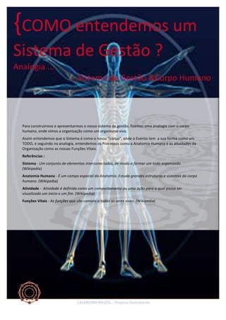 {COMO	
  entendemos	
  um	
  
Sistema	
  de	
  Gestão	
  ?	
  
Analogia	
  ...	
  
	
  	
  	
  	
  	
  	
  	
  	
  	
  	
  	
  	
  	
  	
  	
  	
  	
  	
  	
  	
  	
  	
  	
  	
  	
  	
  	
  	
  ...Sistema	
  de	
  Gestão	
  &Corpo	
  Humano	
  

Para	
  construirmos	
  e	
  apresentarmos	
  o	
  nosso	
  sistema	
  de	
  gestão,	
  fizemos	
  uma	
  analogia	
  com	
  o	
  corpo	
  
humano,	
  onde	
  vimos	
  a	
  organização	
  como	
  um	
  organismo	
  vivo.	
  	
  
Assim	
  entendemos	
  que	
  o	
  Sistema	
  é	
  como	
  o	
  nosso	
  “corpo”,	
  onde	
  o	
  Evento	
  tem	
  	
  a	
  sua	
  forma	
  como	
  um	
  
TODO,	
  e	
  seguindo	
  na	
  analogia,	
  entendemos	
  os	
  Processos	
  como	
  a	
  Anatomia	
  Humana	
  e	
  as	
  atividades	
  da	
  
Organização	
  como	
  as	
  nossas	
  Funções	
  Vitais.	
  
Referências	
  :	
  
Sistema	
  -­‐	
  Um	
  conjunto	
  de	
  elementos	
  interconectados,	
  de	
  modo	
  a	
  formar	
  um	
  todo	
  organizado.	
  
(Wikipedia)	
  	
  
Anatomia	
  Humana	
  -­‐	
  É	
  um	
  campo	
  especial	
  da	
  Anatomia.	
  Estuda	
  grandes	
  estruturas	
  e	
  sistemas	
  do	
  corpo	
  
humano.	
  (Wikipedia)	
  	
  
Atividade	
  -­‐	
  	
  Atividade	
  é	
  definida	
  como	
  um	
  comportamento	
  ou	
  uma	
  ação	
  para	
  a	
  qual	
  possa	
  ser	
  
visualizado	
  um	
  início	
  e	
  um	
  fim.	
  (Wikipedia)	
  	
  
Funções	
  Vitais	
  -­‐	
  As	
  funções	
  que	
  são	
  comuns	
  a	
  todos	
  os	
  seres	
  vivos.	
  (Wikipedia)	
  
	
  

CASAMUNDOBRAZIL	
  –	
  Projetos	
  Sustentáveis	
  

 