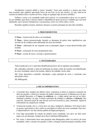 3

Inicialmente é preciso definir o termo “resenha”. Fazer uma resenha é o mesmo que fazer
uma recensão (que significa apreciação breve de um livro ou de um escrito), ou seja, trata-se de
resumir de maneira clara e sucinta um livro, artigo ou qualquer tipo de texto científico.
Embora o texto a ser resenhado tenha um/a autor/a, o/o recenseador/a deve ser o/a autor/a
do seu trabalho; quer dizer, é preciso manter a identidade de quem escreveu o trabalho que você está
analisando, mas é preciso transparecer a sua presença, como voz crítica sobre o texto.
Resenhar significa resumir, sintetizar, destacar os pontos principais de uma obra científica.

2. PROCEDIMENTOS
1o Passo - Leitura total da obra a ser resenhada;
2o Passo - leitura pormenorizada, fazendo os destaques da partes mais significativas, que
servirão de fio condutor para elaboração do texto da resenha;
3o Passo - elaboração de um esquema com as principais etapas a serem desenvolvidas pela
resenha;
4o Passo - construção do texto propriamente dito;
5o Passo - revisão do texto, correção e aprimoramento.

3. NECESSIDADES
Toda resenha deve ser o mais bem identificada possível, daí as seguintes necessidades:
3.1. cabeçalho contendo o nome da instituição de ensino, título da resenha com identificação
do texto resenhado, autor/a da resenha, objetivo do trabalho, local e data.
3.2. Texto dissertativo contendo: introdução, corpo principal do texto e conclusão com
apreciação crítica.
3.3. Bibliografia.

4. DICAS IMPORTANTES
•

A recensão deve cumprir um objetivo claro: comunicar ao leitor os aspectos essenciais da
obra em questão e situá-lo no assunto da melhor maneira possível. Lembremo-nos de que,
no método Descartes, a 1ª regra é a evidência, i.e., o dado inicial, que tem de ser claro,
ordenado e distinto, ou seja, o critério cartesiano da verdade é a clareza e a distinção. Em
concreto, Descartes parte de uma dúvida universal (metódica), para, entretanto, superá-la
criticamente na conquista da verdade.

•

A forma da resenha, isto é, o texto deve ser claro, inteligível e dinâmico. O/A leitor/a deve
ter prazer nesta leitura e deve sentir-se convidado/a à leitura do texto resenhado. Para isso,
é imprescindível o uso das normas padrão da língua portuguesa.

•

Caso haja necessidade de citação do próprio texto resenhado, isso deve ser feito entre
aspas e/ou em destaque. Sempre deve haver referência bibliográfica.

•

Por vezes, é interessante fazer uma pesquisa mais abrangentes sobre o/a autor/a do texto
resenhado, sobre o assunto em questão e sobre a situação atual da pesquisa científica sobre

 