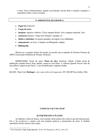 4

o tema. Esses esclarecimentos, quando convenientes, devem abrir a resenha e preparar o
comentário sobre o texto em pauta.

5. APRESENTAÇÃO GRÁFICA
•

Papel A4 (210x297)

•

Corpo do texto:

•

margens: superior e inferior: 2,5cm; margem direita: 2cm e margem esquerda: 3cm;

•

caracteres (fontes): “Times New Roman”, tamanho 12;

•

títulos e subtítulos: no mesmo tamanho, em negrito e/ou sublinhado;

•

espaçamento: no texto: 2 (duplo); na bibliografia: simples.

•

Bibliografia

Observa-se o seguinte critério de citação, de acordo com os padrões de Normas Técnicas da
ABNT (Associação Brasileira de Normas Técnicas):
SOBRENOME, Nome do autor. Título da obra. Subtítulo. Edição. Cidade (local da
publicação; quando houver duas cidades, separa-se com barra: /): Editora (quando houver mais de
uma editora, separa-se por barra: /), ano da publicação e páginas citadas.
Ex:
BEAINI, Thais Curi. Heidegger: arte como cultivo do inaparente. SP: EDUSP/Nova Stella, 1986.

COMO SE FAZ UMA TESE1
[I] PARÁFRASES E PLÁGIO
Ao elaborar a ficha de leitura, você resumiu vários pontos do/a autor/a que lhe interessavam:
isto é, fez paráfrases e repetiu com suas próprias palavras o pensamento do autor. E também
reproduziu trechos inteiros entre aspas.
1

ECO, Humberto. Como se faz uma tese. 12ª ed.. SP: Perspectiva, 1995, p. 128 a 132.

 