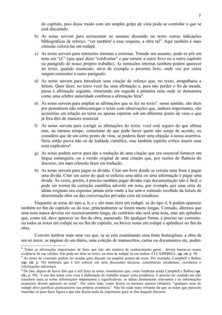 7

do capítulo, pois desse modo com um simples golpe de vista pode-se controlar o que se
está discutindo.
b) As notas servem para acrescentar ao assunto discutido no texto outras indicações
bibliográficas de reforço. “ver também' a esse respeito, a obra tal”. Aqui também é mais
cômodo colocá-las em rodapé.
c) As notas servem para remissões internas e externas. Tratado um assunto, pode-se pôr em
nota um “cf.” (que quer dizer “confrontar” e que remete a outro livro ou a outro capítulo
ou parágrafo de nosso próprio trabalho). As remissões internas também podem aparecer
no texto, quando essenciais: sirva de exemplo o presente livro, onde vez por outra
surgem remissões a outro parágrafo.
d)

As notas servem para introduzir uma citação de reforço que, no texto, atrapalharia a
leitura. Quer dizer, no texto você faz uma afirmação e, para não perder o fio da meada,
passa à afirmação seguinte, remetendo em seguida à primeira nota onde se demonstra
como uma célebre autoridade confirma a afirmação feita4.

e)

As notas servem para ampliar as afirmações que se fez no texto 5: nesse sentido, são úteis
por permitirem não sobrecarregar o texto com observações que, embora importantes, são
acessórias em relação ao tema ou apenas repetem sob um diferente ponto de vista o que
já fora dito de maneira essencial.

f)

As notas servem para corrigir as afirmações do texto. você está seguro do que afirma
mas, ao mesmo tempo, consciente de que pode haver quem não esteja de acordo, ou
considera que de um certo ponto de vista, se poderia fazer uma objeção à nossa assertiva.
Seria então prova não só de lealdade científica, mas também espírito crítico inserir uma
nota explicativa6.

g) As notas podem servir para dar a tradução de uma citação que era essencial fornecer em
língua estrangeira, ou a versão original de uma citação que, por razões de fluência do
discurso, era mais cômodo fazer em tradução.
h) As notas servem para pagar as dívidas. Citar um livro donde se extraiu uma frase é pagar
uma dívida. Citar um autor do qual se utilizou uma idéia ou uma informação é pagar uma
divida. Às vezes, porém, é preciso também pagar dívidas cuja documentação não é fácil, e
pode ser norma de correção científica advertir em nota, por exemplo que uma série de
idéias originais ora expostas jamais teria vindo à luz sem o estímulo recebido da leitura de
determinada obra ou das conversações privadas com tal estudioso.
Enquanto as notas do tipo a, b, e c são mais úteis em rodapé, as do tipo d, h podem aparecer
também no fim do capítulo ou da tese, principalmente se forem muito longas. Contudo, diremos que
uma nota nunca deveria ser excessivamente longa, do contrário não será uma nota, mas um apêndice
que, como tal, deve aparecer no fim da obra, numerado. De qualquer forma, é preciso ser coerente:
ou todas as notas em rodapé ou no fim do capítulo, ou breves notas em rodapé e apêndices no fim da
obra.
Convém lembrar mais uma vez que, se se está examinando uma fonte homogênea, a obra de
um só autor, as páginas de um diário, uma coleção de manuscritos, cartas ou documentos etc, poder4

Todas as afirmações importantes de fatos que não são matéria de conhecimento geral... devem basear-se numa
evidência da sua validez. Isto pode ser feito no texto, na nota de rodapé ou em ambos. Cf CAMPBELL, op. cit. p. 50.
5
As notas de conteúdo podem ser usadas para discutir ou ampliar pontos do texto. Por exemplo, Campbell e Ballou
(op. cit. p. 50) lembram que é útil colocar em nota discussões técnicas, comentários incidentais, corolários e
informações adicionais.
6
De fato, depois de haver dito que é útil fazer as notas, ressaltemos que, como lembram ainda Campbell e Ballou (op.
cit., p. 50), “o uso das notas com vista à elaboração do trabalho requer certa prudência. E preciso ter cuidado em não
transferir para as notas informações importantes e significativas: as idéias diretamente relevantes e as informações
essenciais devem aparecer no texto”. Por outro lado, como dizem os mesmos autores (ibidem), “qualquer nota de
rodapé deve justificar praticamente sua própria existência”. Não há nada mais irritante do que as notas que parecem
inseridas só para fazer figura e que não dizem nada de importante para os fins daquele discurso.

 