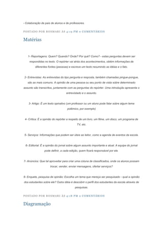 - Colaboração de pais de alunos e de professores.


POSTADO POR ROSMARI ÀS 4:19 PM 0 COMENTÁRIOS


Matérias


   1- Reportagens: Quem? Quando? Onde? Por quê? Como? - estas perguntas devem ser
    respondidas no texto. O repórter vai atrás dos acontecimentos, obtém informações de
         diferentes fontes (pessoas) e escreve um texto resumindo as idéias e o fato.


2- Entrevistas: As entrevistas do tipo pergunta e resposta, também chamadas pingue-pongue,
   são as mais comuns. A opinião de uma pessoa ou seu ponto de vista sobre determinado
assunto são transcritos, juntamente com as perguntas do repórter. Uma introdução apresenta o
                                   entrevistado e o assunto.


    3- Artigo: É um texto opinativo (um professor ou um aluno pode falar sobre algum tema
                                    polêmico, por exemplo)


 4- Crítica: É a opinião do repórter a respeito de um livro, um filme, um disco, um programa de
                                            TV, etc.


5- Serviços: Informações que podem ser úteis ao leitor, como a agenda de eventos da escola.


 6- Editorial: É a opinião do jornal sobre algum assunto importante e atual. A equipe do jornal
                 pode definir, a cada edição, quem ficará responsável por ele.


7- Anúncios: Que tal aproveitar para criar uma coluna de classificados, onde os alunos possam
                      trocar, vender, enviar mensagens, ofertar serviços?


8- Enquete, pesquisa de opinião: Escolha um tema que mereça ser pesquisado - qual a opinião
dos estudantes sobre ele? Outra idéia é descobrir o perfil dos estudantes da escola através de
                                          pesquisas.


POSTADO POR ROSMARI ÀS 4:18 PM 2 COMENTÁRIOS


Diagramação
 