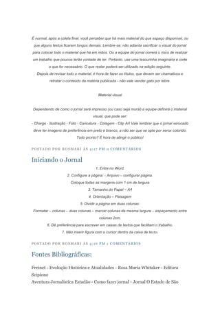 É normal, após a coleta final, você perceber que há mais material do que espaço disponível, ou
 que alguns textos ficaram longos demais. Lembre-se: não adianta sacrificar o visual do jornal
para colocar todo o material que há em mãos. Ou a equipe do jornal correrá o risco de realizar
um trabalho que poucos terão vontade de ler. Portanto, use uma tesourinha imaginária e corte
           o que for necessário. O que restar poderá ser utilizado na edição seguinte.
   Depois de revisar todo o material, é hora de fazer os títulos, que devem ser chamativos e
           retratar o conteúdo da matéria publicada - não vale vender gato por lebre.


                                         Material visual


Dependendo de como o jornal será impresso (ou caso seja mural) a equipe definirá o material
                                      visual, que pode ser:
- Charge - Ilustração - Foto - Caricatura - Colagem - Clip Art Vale lembrar que o jornal xerocado
 deve ter imagens de preferência em preto e branco, a não ser que se opte por xerox colorido.
                            Tudo pronto? É hora de atingir o público!


POSTADO POR ROSMARI ÀS 4:17 PM 0 COMENTÁRIOS


Iniciando o Jornal
                                       1. Entre no Word.
                      2. Configure a página: - Arquivo – configurar página.
                        Coloque todas as margens com 1 cm de largura
                                   3. Tamanho do Papel – A4
                                   4. Orientação – Paisagem
                              5. Dividir a página em duas colunas:
Formatar – colunas – duas colunas – marcar colunas da mesma largura – espaçamento entre
                                          colunas 2cm.
         6. Dê preferência para escrever em caixas de textos que facilitam o trabalho.
                   7. Não inserir figura com o cursor dentro da caixa de texto.


POSTADO POR ROSMARI ÀS 4:16 PM 1 COMENTÁRIOS


Fontes Bibliográficas:

Freinet - Evolução Histórica e Atualidades - Rosa Maria Whitaker - Editora
Scipione
Aventura Jornalística Estadão - Como fazer jornal - Jornal O Estado de São
 
