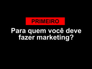 PRIMEIRO
Para quem você deve
  fazer marketing?
 