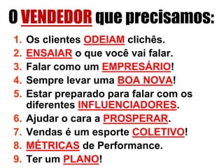 O VENDEDOR que precisamos:
1.   Os clientes ODEIAM clichês.
2.   ENSAIAR o que você vai falar.
3.   Falar como um EMPRESÁRIO!
4.   Sempre levar uma BOA NOVA!
5.   Estar preparado para falar com os
     diferentes INFLUENCIADORES.
6.   Ajudar o cara a PROSPERAR.
7.   Vendas é um esporte COLETIVO!
8.   MÉTRICAS de Performance.
9.   Ter um PLANO!
 