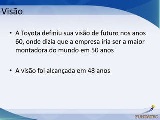 Visão

 • A Toyota definiu sua visão de futuro nos anos
   60, onde dizia que a empresa iria ser a maior
   montadora do mundo em 50 anos

 • A visão foi alcançada em 48 anos
 