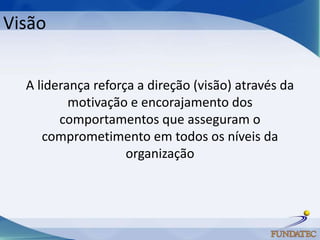 Visão


  A liderança reforça a direção (visão) através da
          motivação e encorajamento dos
        comportamentos que asseguram o
     comprometimento em todos os níveis da
                    organização
 