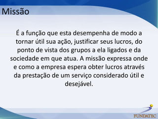 Missão

   É a função que esta desempenha de modo a
   tornar útil sua ação, justificar seus lucros, do
    ponto de vista dos grupos a ela ligados e da
 sociedade em que atua. A missão expressa onde
  e como a empresa espera obter lucros através
  da prestação de um serviço considerado útil e
                     desejável.
 