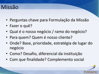 Missão

 • Perguntas chave para Formulação da Missão
 • Fazer o quê?
 • Qual é o nosso negócio / ramo do negócio?
 • Para quem? Quem é nosso cliente?
 • Onde? Base, prioridade, estratégia de lugar do
   negócio
 • Como? Desafio, diferencial da instituição
 • Com que finalidade? Complemento social
 