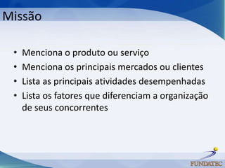 Missão

 •   Menciona o produto ou serviço
 •   Menciona os principais mercados ou clientes
 •   Lista as principais atividades desempenhadas
 •   Lista os fatores que diferenciam a organização
     de seus concorrentes
 