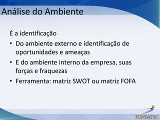 Análise do Ambiente

 É a identificação
 • Do ambiente externo e identificação de
   oportunidades e ameaças
 • E do ambiente interno da empresa, suas
   forças e fraquezas
 • Ferramenta: matriz SWOT ou matriz FOFA
 