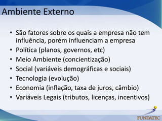 Ambiente Externo

 • São fatores sobre os quais a empresa não tem
   influência, porém influenciam a empresa
 • Política (planos, governos, etc)
 • Meio Ambiente (concientização)
 • Social (variáveis demográficas e sociais)
 • Tecnologia (evolução)
 • Economia (inflação, taxa de juros, câmbio)
 • Variáveis Legais (tributos, licenças, incentivos)
 
