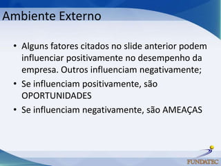 Ambiente Externo

 • Alguns fatores citados no slide anterior podem
   influenciar positivamente no desempenho da
   empresa. Outros influenciam negativamente;
 • Se influenciam positivamente, são
   OPORTUNIDADES
 • Se influenciam negativamente, são AMEAÇAS
 