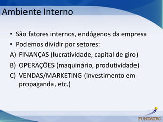 Ambiente Interno

 • São fatores internos, endógenos da empresa
 • Podemos dividir por setores:
 A) FINANÇAS (lucratividade, capital de giro)
 B) OPERAÇÕES (maquinário, produtividade)
 C) VENDAS/MARKETING (investimento em
    propaganda, etc.)
 