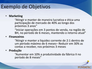 Exemplo de Objetivos
 • Marketing
       “Atingir e manter de maneira lucrativa e ética uma
       participação de mercado de 40% ao longo dos
       próximos 3 anos”
       “Iniciar operações em 3 pontos de venda, na região de
       BH, no período de 6 meses, mantendo o retorno atual”
 • Financeiros
       “Atingir e manter a liquidez corrente de 2:1 dentro de
       um período máximo de 6 meses– Reduzir em 30% as
       contas a receber, nos próximos 3 meses
 • Produção
       “Aumentar em 10% a produtividade da fábrica II no
       período de 8 meses”
 
