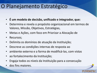 O Planejamento Estratégico

 • É um modelo de decisão, unificado e integrador, que:
 • Determina e revela o propósito organizacional em termos de
   Valores, Missão, Objetivos, Estratégias,
 • Metas e Ações, com foco em Priorizar a Alocação de
 • Recursos;
 • Delimita os domínios de atuação da Instituição;
 • Descreve as condições internas de resposta ao
 • ambiente externo e a forma de modificá-las, com vistas
 • ao fortalecimento da Instituição;
 • Engaja todos os níveis da Instituição para a consecução
 • dos fins maiores.
 