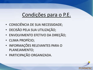 Condições para o P.E.
• CONSCIÊNCIA DE SUA NECESSIDADE;
• DECISÃO PELA SUA UTILIZAÇÃO;
• ENVOLVIMENTO EFETIVO DA DIREÇÃO;
• CLIMA PROPÍCIO;
• INFORMAÇÕES RELEVANTES PARA O
  PLANEJAMENTO;
• PARTICIPAÇÃO ORGANIZADA.
 