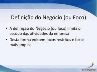 Definição do Negócio (ou Foco)
• A definição do Negócio (ou foco) limita o
  escopo das atividades da empresa
• Desta forma existem focos restritos e focos
  mais amplos
 