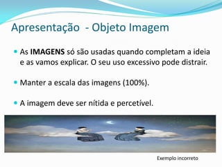 Apresentação - Objeto Imagem
 As IMAGENS só são usadas quando completam a ideia
e as vamos explicar. O seu uso excessivo pode distrair.
 Manter a escala das imagens (100%).
 A imagem deve ser nítida e percetível.
Exemplo incorreto
 