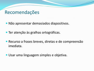 Recomendações
 Não apresentar demasiados diapositivos.
 Ter atenção às gralhas ortográficas.
 Recurso a frases breves, diretas e de compreensão
imediata.
 Usar uma linguagem simples e objetiva.
 