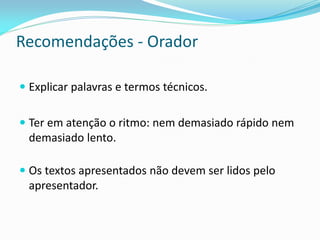 Recomendações - Orador
 Explicar palavras e termos técnicos.
 Ter em atenção o ritmo: nem demasiado rápido nem
demasiado lento.
 Os textos apresentados não devem ser lidos pelo
apresentador.
 