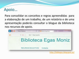 Apoio…
Para consolidar os conceitos e regras apreendidas para
a elaboração de um trabalho, de um relatório e de uma
apresentação poderás consultar o blogue da biblioteca
nos recursos de apoio.
http://biblegas.blogspot.pt/
 