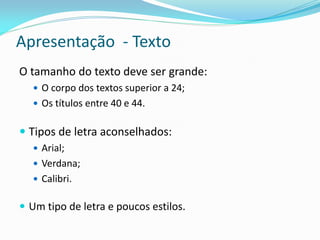 Apresentação - Texto
O tamanho do texto deve ser grande:
 O corpo dos textos superior a 24;
 Os títulos entre 40 e 44.
 Tipos de letra aconselhados:
 Arial;
 Verdana;
 Calibri.
 Um tipo de letra e poucos estilos.
 