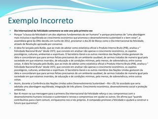 Exemplo Incorreto
 Dia Internacional da Felicidade comemora-se este ano pela primeira vez
 Porque “a busca da felicidade é um dos objetivos fundamentais do ser humano” e porque precisamos de “uma abordagem
mais inclusiva e equilibrada ao crescimento económico que promova o desenvolvimento sustentável e o bem-estar”, a
assembleia-geral da ONU decidiu em Junho de 2012, proclamar o dia 20 de Março como o Dia Internacional da felicidade,
através de Resolução aprovada por consenso.
 A ideia foi lançada pelo Butão, que ao invés de adotar como estatística oficial o Produto Interno Bruto (PIB), analisa a “
Felicidade Nacional Bruta” desde 1972, que consiste em analisar não apenas o crescimento económico, os aspetos
psicológicos, culturais, ambientais e espirituais. O Secretário-Geral e os outros membros das Nações Unidas gostaram da
ideia e concordaram que para sermos felizes precisamos de um ambiente saudável, de sermos tratados de maneira igual pela
sociedade em que estamos inseridos, de educação e de condições mínimas, pelo menos, de sobrevivência, entre outras
coisas. A ideia foi lançada pelo Butão, que ao invés de adotar como estatística oficial o Produto Interno Bruto (PIB), analisa a “
Felicidade Nacional Bruta” desde 1972, que consiste em analisar não apenas o crescimento económico, os aspetos
psicológicos, culturais, ambientais e espirituais. O Secretário-Geral e os outros membros das Nações Unidas gostaram da
ideia e concordaram que para sermos felizes precisamos de um ambiente saudável, de sermos tratados de maneira igual pela
sociedade em que estamos inseridos, de educação e de condições mínimas, pelo menos, de sobrevivência, entre outras
coisas.
 Assim, durante a Conferência das Nações Unidas sobre Desenvolvimento Sustentável – Rio +20, foi acordado que seria
adotada uma abordagem equilibrada, integração de três pilares: Crescimento económico, desenvolvimento social e proteção
ambiental.
 Ban Ki-moon na sua mensagem para o primeiro Dia Internacional da Felicidade reforça o seu compromisso com o
desenvolvimento humano inclusivo e sustentável e renova o compromisso em ajudar os outros. Ele afirma que “quando
contribuímos para o bem comum, enriquecemo-nos a nós próprios. A compaixão promove a felicidade e ajudará a construir o
futuro que queremos”.
 