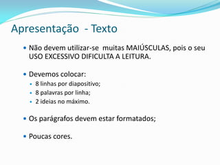 Apresentação - Texto
 Não devem utilizar-se muitas MAIÚSCULAS, pois o seu
USO EXCESSIVO DIFICULTA A LEITURA.
 Devemos colocar:
 8 linhas por diapositivo;
 8 palavras por linha;
 2 ideias no máximo.
 Os parágrafos devem estar formatados;
 Poucas cores.
 