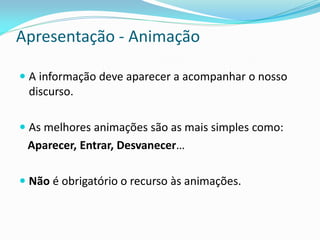 Apresentação - Animação
 A informação deve aparecer a acompanhar o nosso
discurso.
 As melhores animações são as mais simples como:
Aparecer, Entrar, Desvanecer…
 Não é obrigatório o recurso às animações.
 