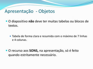 Apresentação - Objetos
 O diapositivo não deve ter muitas tabelas ou blocos de
textos.
 Tabela de forma clara e resumida com o máximo de 7 linhas
e 4 colunas.
 O recurso aos SONS, na apresentação, só é feito
quando estritamente necessário.
 