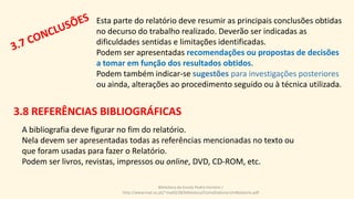 Esta parte do relatório deve resumir as principais conclusões obtidas
no decurso do trabalho realizado. Deverão ser indicadas as
dificuldades sentidas e limitações identificadas.
Podem ser apresentadas recomendações ou propostas de decisões
a tomar em função dos resultados obtidos.
Podem também indicar-se sugestões para investigações posteriores
ou ainda, alterações ao procedimento seguido ou à técnica utilizada.
A bibliografia deve figurar no fim do relatório.
Nela devem ser apresentadas todas as referências mencionadas no texto ou
que foram usadas para fazer o Relatório.
Podem ser livros, revistas, impressos ou online, DVD, CD-ROM, etc.
Biblioteca da Escola Pedro Ferreiro /
http://www.mat.uc.pt/~mat0228/biblioteca/ComoElaborarUmRelatorio.pdf
3.8 REFERÊNCIAS BIBLIOGRÁFICAS
 