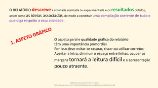 O RELATÓRIO descrevea atividade realizada ou experimentada e os resultadosobtidos,
assim como as ideias associadas, de modo a constituir uma compilação coerente de tudo o
que diga respeito a essa atividade.
O aspeto geral e qualidade gráfica do relatório
têm uma importância primordial.
Por isso deve evitar-se rasurar, riscar ou utilizar corretor.
Apertar a letra, diminuir o espaço entre linhas, ocupar as
margens tornará a leitura difícile a apresentação
pouco atraente.
Biblioteca da Escola Pedro Ferreiro /
http://www.mat.uc.pt/~mat0228/biblioteca/ComoElaborarUmRelatorio.pdf
 