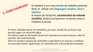 O relatório é um instrumento de trabalho portanto
deve-se utilizar uma linguagem simples, clara e
objetiva.
A clareza do raciocínio, característica do método
científico, deverá transparecer na forma como o
relatório é escrito.
As frases utilizadas devem ser completas, para que, através da sua leitura seja
possível seguir um raciocínio lógico.
Em ciência, todas as afirmações devem ser baseadas em provas factuais e não em
opiniões não fundamentadas.
Deve ser evitado o excesso de conclusões e estas devem ser precisas e sintéticas.
As conclusões devem, igualmente, ser coerentes com a discussão dos resultados.
Biblioteca da Escola Pedro Ferreiro /
http://www.mat.uc.pt/~mat0228/biblioteca/ComoElaborarUmRelatorio.pdf
 