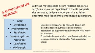 A divisão metodológica de um relatório em várias
secções ajuda à sua organização e escrita por parte
dos autores e, de igual modo, permite ao leitor
encontrar mais facilmente a informação que procura.
Estas diferentes partes do relatório devem ser
identificadas com subtítulos que devem ser
destacados de algum modo: sublinhado, letra maior
ou maiúscula.
O relatório de um trabalho científico deve incluir um
resumo e indicar a bibliografia. Pode ou não ter
anexos
Biblioteca da Escola Pedro Ferreiro /
http://www.mat.uc.pt/~mat0228/biblioteca/ComoElaborarUmRelatorio.pdf
• Capa
• Introdução
• Procedimentos
• Resultados
• Interpretação dos
resultados
• Conclusões
• Bibliografia
 