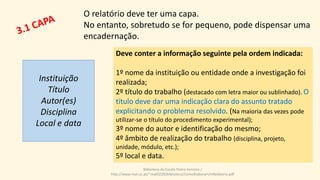 Deve conter a informação seguinte pela ordem indicada:
1º nome da instituição ou entidade onde a investigação foi
realizada;
2º título do trabalho (destacado com letra maior ou sublinhado). O
título deve dar uma indicação clara do assunto tratado
explicitando o problema resolvido. (Na maioria das vezes pode
utilizar-se o título do procedimento experimental);
3º nome do autor e identificação do mesmo;
4º âmbito de realização do trabalho (disciplina, projeto,
unidade, módulo, etc.);
5º local e data.
Biblioteca da Escola Pedro Ferreiro /
http://www.mat.uc.pt/~mat0228/biblioteca/ComoElaborarUmRelatorio.pdf
Instituição
Título
Autor(es)
Disciplina
Local e data
O relatório deve ter uma capa.
No entanto, sobretudo se for pequeno, pode dispensar uma
encadernação.
 