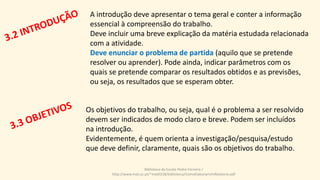 Os objetivos do trabalho, ou seja, qual é o problema a ser resolvido
devem ser indicados de modo claro e breve. Podem ser incluídos
na introdução.
Evidentemente, é quem orienta a investigação/pesquisa/estudo
que deve definir, claramente, quais são os objetivos do trabalho.
A introdução deve apresentar o tema geral e conter a informação
essencial à compreensão do trabalho.
Deve incluir uma breve explicação da matéria estudada relacionada
com a atividade.
Deve enunciar o problema de partida (aquilo que se pretende
resolver ou aprender). Pode ainda, indicar parâmetros com os
quais se pretende comparar os resultados obtidos e as previsões,
ou seja, os resultados que se esperam obter.
Biblioteca da Escola Pedro Ferreiro /
http://www.mat.uc.pt/~mat0228/biblioteca/ComoElaborarUmRelatorio.pdf
 