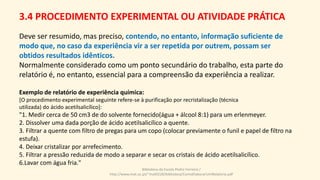 Deve ser resumido, mas preciso, contendo, no entanto, informação suficiente de
modo que, no caso da experiência vir a ser repetida por outrem, possam ser
obtidos resultados idênticos.
Normalmente considerado como um ponto secundário do trabalho, esta parte do
relatório é, no entanto, essencial para a compreensão da experiência a realizar.
Exemplo de relatório de experiência química:
[O procedimento experimental seguinte refere-se à purificação por recristalização (técnica
utilizada) do ácido acetilsalicílico]:
"1. Medir cerca de 50 cm3 de do solvente fornecido(água + álcool 8:1) para um erlenmeyer.
2. Dissolver uma dada porção de ácido acetilsalicílico a quente.
3. Filtrar a quente com filtro de pregas para um copo (colocar previamente o funil e papel de filtro na
estufa).
4. Deixar cristalizar por arrefecimento.
5. Filtrar a pressão reduzida de modo a separar e secar os cristais de ácido acetilsalicílico.
6.Lavar com água fria."
Biblioteca da Escola Pedro Ferreiro /
http://www.mat.uc.pt/~mat0228/biblioteca/ComoElaborarUmRelatorio.pdf
3.4 PROCEDIMENTO EXPERIMENTAL OU ATIVIDADE PRÁTICA
 